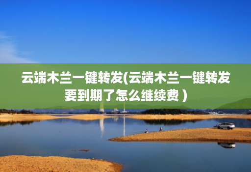云端木兰一键转发(云端木兰一键转发要到期了怎么继续费 )