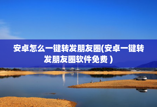 安卓怎么一键转发朋友圈(安卓一键转发朋友圈软件免费 )