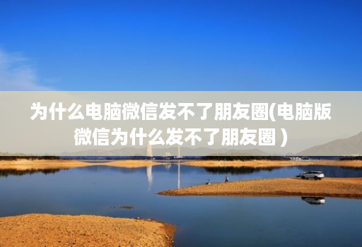 为什么电脑微信发不了朋友圈(电脑版微信为什么发不了朋友圈 )