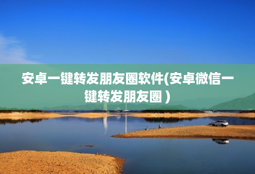安卓一键转发朋友圈软件(安卓微信一键转发朋友圈 )