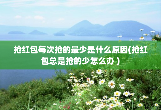 抢红包每次抢的最少是什么原因(抢红包总是抢的少怎么办 )