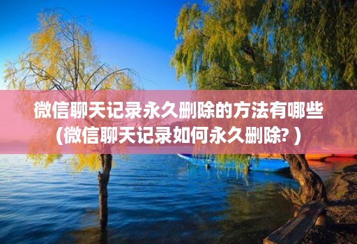 微信聊天记录永久删除的方法有哪些(微信聊天记录如何永久删除? )