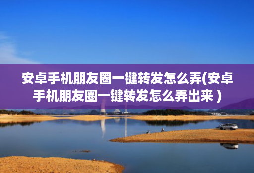 安卓手机朋友圈一键转发怎么弄(安卓手机朋友圈一键转发怎么弄出来 )