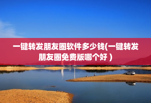 一键转发朋友圈软件多少钱(一键转发朋友圈免费版哪个好 )