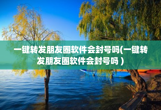 一键转发朋友圈软件会封号吗(一键转发朋友圈软件会封号吗 )