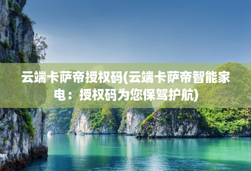 云端卡萨帝授权码(云端卡萨帝智能家电:授权码为您保驾护航)