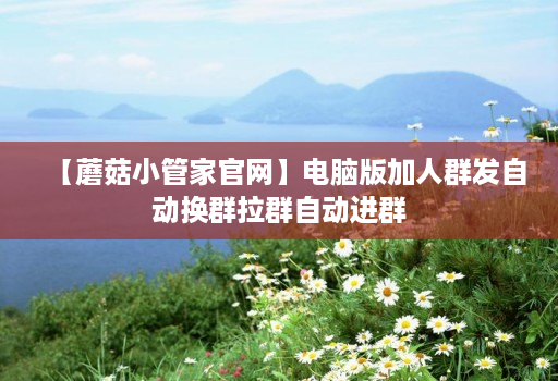 【蘑菇小管家官网】电脑版加人群发自动换群拉群自动进群