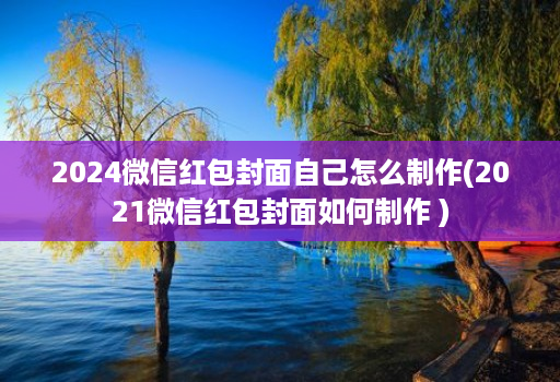 2024微信红包封面自己怎么制作(2021微信红包封面如何制作 )