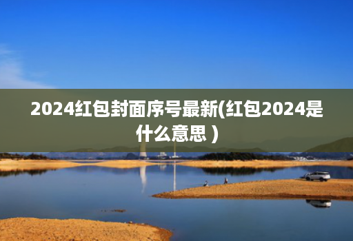 2024红包封面序号最新(红包2024是什么意思 )