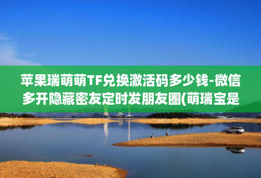 苹果瑞萌萌TF兑换激活码多少钱-微信多开隐藏密友定时发朋友圈(萌瑞宝是哪个公司的 )