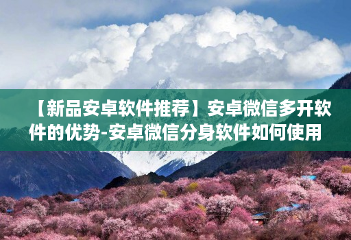 【新品安卓软件推荐】安卓微信多开软件的优势-安卓微信分身软件如何使用更安全