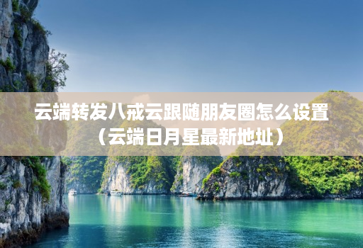 云端转发八戒云跟随朋友圈怎么设置(云端日月星最新地址)