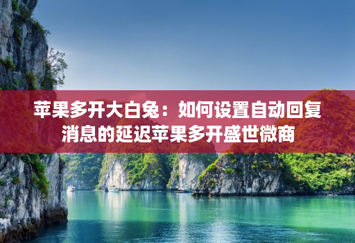 苹果多开大白兔:如何设置自动回复消息的延迟苹果多开盛世微商