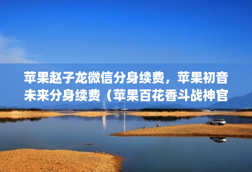 苹果赵子龙微信分身续费,苹果初音未来分身续费(苹果百花香斗战神官网商务邀请码)