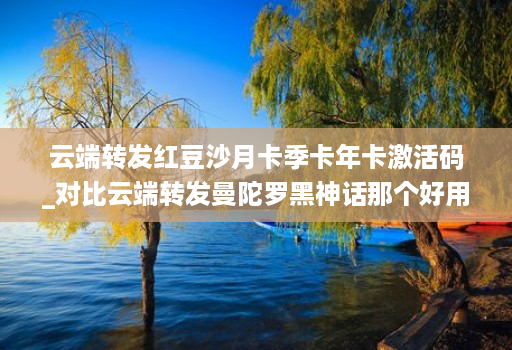 云端转发红豆沙月卡季卡年卡激活码_对比云端转发曼陀罗黑神话那个好用