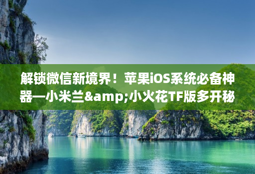 解锁微信新境界!苹果iOS系统必备神器—小米兰&小火花TF版多开秘籍